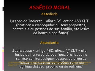 ASSÉDIO MORAL Assediado Despedida Indireta – alínea “ e ”, artigo 483 CLT (praticar o empregador ou seus prepostos, contra ele ou pessoas de sua família, ato lesivo da honra e boa fama) * Assediante Justa causa – artigo 482, alínea “ j ” CLT – ato lesivo da honra ou da boa fama praticado no serviço contra qualquer pessoa, ou ofensas físicas, nas mesmas condições, salvo em legítima defesa, própria ou de outrem.  * *FILHO, Rodolfo Pamplona. Noções conceituais sobre assédio moral na relação de emprego. Revista LTr. 70-09/1079. Material da Aula 7 da Disciplina: Direitos Fundamentais e Tutela do Empregado, ministrada no Curso de Pós-graduação Televirtual em Direito e Processo do Trabalho, 2011. 