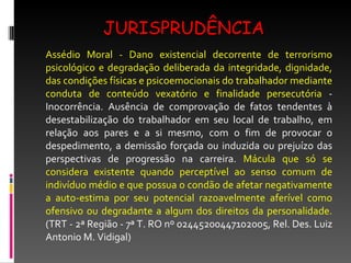 JURISPRUDÊNCIA Assédio Moral - Dano existencial decorrente de terrorismo psicológico e degradação deliberada da integridade, dignidade, das condições físicas e psicoemocionais do trabalhador mediante conduta de conteúdo vexatório e finalidade persecutória  - Inocorrência. Ausência de comprovação de fatos tendentes à desestabilização do trabalhador em seu local de trabalho, em relação aos pares e a si mesmo, com o fim de provocar o despedimento, a demissão forçada ou induzida ou prejuízo das perspectivas de progressão na carreira.  Mácula que só se considera existente quando perceptível ao senso comum de indivíduo médio e que possua o condão de afetar negativamente a auto-estima por seu potencial razoavelmente aferível como ofensivo ou degradante a algum dos direitos da personalidade.  (TRT - 2ª Região - 7ª T. RO nº 02445200447102005, Rel. Des. Luiz Antonio M. Vidigal) 