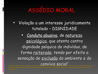 ASSÉDIO MORAL Violação a um interesse juridicamente tutelado – DIGNIDADE Conduta abusiva , de  natureza psicológica , que atenta contra dignidade psíquica do indivíduo, de forma  reiterada , tendo por efeito a sensação de  exclusão  do ambiente e do convívio social * *FILHO, Rodolfo Pamplona. Noções conceituais sobre assédio moral na relação de emprego. Revista LTr. 70-09/1079. Material da Aula 7 da Disciplina: Direitos Fundamentais e Tutela do Empregado, ministrada no Curso de Pós-graduação Televirtual em Direito e Processo do Trabalho, 2011. 