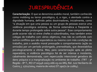 JURISPRUDÊNCIA Caracterização : O que se denomina assédio moral, também conhecido como mobbing ou terror psicológico, é, a rigor, o atentado contra a dignidade humana, definido pelos doutrinadores, inicialmente, como “a situação em que uma pessoa ou um grupo de pessoas exerce uma violência psicológica extrema, de forma sistemática e freqüente e durante tempo prolongado sobre outra pessoa”. Esse comportamento pode ocorrer não só entre chefes e subordinados, mas também entre colegas de trabalho com vários objetivos, mas não se confunde com outros conflitos que são esporádicos ou mesmo com más condições de trabalho, pois o assédio moral pressupõe o comportamento (ação ou omissão) por um período prolongado, premeditado, que desestabiliza psicologicamente a vítima. Mas, para caracterização apta ao pleito reparatório, a violência psicológica há de ser intensa e insistente, cabalmente demonstrada, com repercussão intencional geradora do dano psíquico e a marginalização no ambiente de trabalho. (TRT - 3ª Região - 8ª T.; RO nº 00546-2003-066-03-00-MG; Rel. Juiz Heriberto de Castro; j. 17/11/2004; maioria de votos) ST 190/71 (e-21664). 