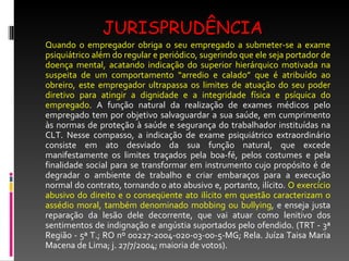 JURISPRUDÊNCIA Quando o empregador obriga o seu empregado a submeter-se a exame psiquiátrico além do regular e periódico, sugerindo que ele seja portador de doença mental, acatando indicação do superior hierárquico motivada na suspeita de um comportamento “arredio e calado” que é atribuído ao obreiro, este empregador ultrapassa os limites de atuação do seu poder diretivo para atingir a dignidade e a integridade física e psíquica do empregado.  A função natural da realização de exames médicos pelo empregado tem por objetivo salvaguardar a sua saúde, em cumprimento às normas de proteção à saúde e segurança do trabalhador instituídas na CLT. Nesse compasso, a indicação de exame psiquiátrico extraordinário consiste em ato desviado da sua função natural, que excede manifestamente os limites traçados pela boa-fé, pelos costumes e pela finalidade social para se transformar em instrumento cujo propósito é de degradar o ambiente de trabalho e criar embaraços para a execução normal do contrato, tornando o ato abusivo e, portanto, ilícito.  O exercício abusivo do direito e o conseqüente ato ilícito em questão caracterizam o assédio moral, também denominado mobbing ou bullying , e enseja justa reparação da lesão dele decorrente, que vai atuar como lenitivo dos sentimentos de indignação e angústia suportados pelo ofendido. (TRT - 3ª Região - 5ª T.; RO nº 00227-2004-020-03-00-5-MG; Rela. Juíza Taisa Maria Macena de Lima; j. 27/7/2004; maioria de votos). 