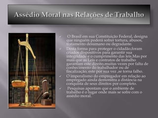     O Brasil em sua Constituição Federal, designa
    que ninguém poderá sofrer tortura, abusos,
    tratamento desumano ou degradante.
   Desta forma para proteger o cidadão,foram
    criados dispositivos para garantir sua
    integridade e o cumprimento das leis.Mas por
    mais que as Leis e contratos de trabalho
    garantam este direito,muitas vezes por falta de
    conhecimento do trabalhador ou de
    fiscalização, este por sua vez ,se torna falho.
   O imperalismo do empregador em relação ao
    empregado ainda demonstra a distância na
    conquista de seus direitos por completo.
    Pesquisas apontam que o ambiente de
    trabalho é o lugar onde mais se sofre com o
    assédio moral.
 