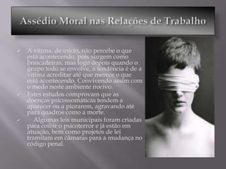    A vítima, de início, não percebe o que
    está acontecendo, pois surgem como
    brincadeiras, mas logo depois quando o
    grupo todo se envolve, a tendência é de a
    vítima acreditar até que merece o que
    está acontecendo. Convivendo assim com
    o medo neste ambiente nocivo.
   Estes estudos comprovam que as
    doenças psicossomáticas tendem a
    aparecer ou a piorarem, agravando até
    para quadros como a morte.
      Algumas leis municipais foram criadas
    para coibir o psicoterror e já estão em
    atuação, bem como projetos de lei
    tramitam em câmaras para a mudança no
    código penal.
 