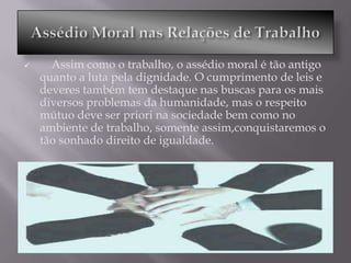      Assim como o trabalho, o assédio moral é tão antigo
    quanto a luta pela dignidade. O cumprimento de leis e
    deveres também tem destaque nas buscas para os mais
    diversos problemas da humanidade, mas o respeito
    mútuo deve ser priori na sociedade bem como no
    ambiente de trabalho, somente assim,conquistaremos o
    tão sonhado direito de igualdade.
 