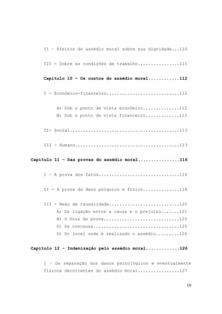 10
II – Efeitos do assédio moral sobre sua dignidade...110
III - Sobre as condições de trabalho................111
Capítulo 10 – Os custos do assédio moral............112
I - Econômico-financeiro............................112
A) Sob o ponto de vista econômico..............112
B) Sob o ponto de vista financeiro.............113
II- Social..........................................113
III – Humano........................................113
Capítulo 11 – Das provas do assédio moral................116
I – A prova dos fatos...............................116
II - A prova do dano psíquico e físico..............118
III - Nexo de causalidade...........................121
A) Da ligação entre a causa e o prejuízo.......121
B) O ônus da prova.............................125
C) Da concausa.................................125
D) Do local onde é realizado o assédio.........126
Capítulo 12 - Indenização pelo assédio moral.............126
I – Da reparação dos danos psicológicos e eventualmente
físicos decorrentes do assédio moral................127
 