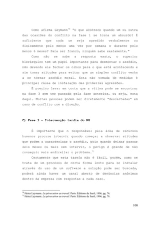 100
Como afirma Leymann70
“O que acontece quando um ou outra
das ocasiões do conflito na fase 1 se torna um absurdo? É
suficiente que cada um seja agredido verbalmente ou
fisicamente pelo menos uma vez por semana e durante pelo
menos 6 meses? Para ser franco, ninguém sabe exatamente.“
Como não se sabe a resposta exata, o superior
hierárquico tem um papel importante para desmontar o assédio,
não devendo ele fechar os olhos para o que está acontecendo e
sim tomar atitudes para evitar que um simples conflito venha
a se tornar assédio moral. Esta não tomada de medidas é
principal causa de instalação das primeiras agressões.
É preciso levar em conta que a vítima pode se encontrar
na fase 3 sem ter passado pela fase anterior, ou seja, esta
daqui. Muitas pessoas podem ser diretamente “descartadas“ em
caso de conflito com a direção.
C) Fase 3 – Intervenção tardia do RH
É importante que o responsável pela área de recursos
humanos procure intervir quando começar a observar atitudes
que podem a caracterizar o assédio, pois quando deixar passar
seis meses ou mais sem intervir, o perigo é grande de não
conseguir mais endireitar o problema.71
Certamente que esta tarefa não é fácil, porém, como se
trata de um processo de certa forma lento para se instalar
através do uso de um software a solução pode ser buscada,
poderá ainda haver um canal aberto de denúncias anônimas
dentro da empresa com respostas a cada caso.
70
Heinz Leymann. La pérsecution au travail. Paris: Éditions du Sueil, 1996, pg. 76.
71
Heinz Leymann. La pérsecution au travail. Paris: Éditions du Sueil, 1996, pg. 78.
 