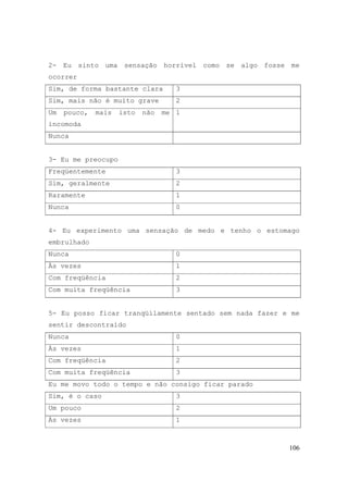 106
2- Eu sinto uma sensação horrível como se algo fosse me
ocorrer
Sim, de forma bastante clara 3
Sim, mais não é muito grave 2
Um pouco, mais isto não me
incomoda
1
Nunca
3- Eu me preocupo
Freqüentemente 3
Sim, geralmente 2
Raramente 1
Nunca 0
4- Eu experimento uma sensação de medo e tenho o estomago
embrulhado
Nunca 0
Às vezes 1
Com freqüência 2
Com muita freqüência 3
5- Eu posso ficar tranqüilamente sentado sem nada fazer e me
sentir descontraído
Nunca 0
Às vezes 1
Com freqüência 2
Com muita freqüência 3
Eu me movo todo o tempo e não consigo ficar parado
Sim, é o caso 3
Um pouco 2
Às vezes 1
 
