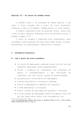 112
Capítulo 10 - Os custos do assédio moral
O assédio moral é um problema de saúde pública e seu
custo é muito elevado sob o ponto de vista econômico-
financeiro, para a sociedade e também possui um custo humano.
O assédio representa hoje um problema social. Assim como
o dano ao meio ambiente representa hoje um problema social, o
assédio também o é.84
O custo do assédio é suportado pelo responsável, pela
sociedade e pelas pessoas que dele participam direta (vítima,
testemunhas) ou indiretamente (familiares e amigos).
I - Econômico-financeiro
A - Sob o ponto de vista econômico
• Os custos do empregador aumentam porque ele faz com que
trabalhos realizados sejam desperdiçados;
• Ocorra a ausência do trabalhador por problemas de
doença e conseqüentemente a não realização de
trabalhos, com isso ocorre a queda da produtividade;
• Prejudica-se a concorrência do empregador;
• A marca de produtos e serviços é afetada;
• Ocorre a degradação do ambiente de trabalho;
• O nome empresarial é atingido;
• Ocorre a perda de qualidade dos produtos e serviços;
• A rotatividade de empregados dentro da empresa fará com
que ele tenha novos custos com treinamentos, etc.
84
Para um aprofundamento detalhado nesta questão ver Guglielmo Gulotta. Il vero e il falso mobbing.
Milano: Giuffré Editore, 2007, p. 3 usque 10.
 