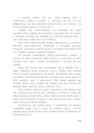 114
O assédio também tem seu custo humano, pois o
trabalhador começa a perder a confiança em si, na sua
competência, na sua qualidade profissional, ele começa a se
sentir culpado, perde a estima de si.
Pudemos ver anteriormente, os problemas de saúde
causados pelo assédio em entrevista realizada com 870 homens
e mulheres vítimas de opressão no ambiente profissional e
como cada sexo reage (em %) ao assédio.
Nove alvos sobre dez de assédio apresentam um estado de
estresse pós-traumático, revivendo a situação passada,
evitando, sofrimento significativo e ativação neurovegetativa
(1). Algumas pessoas cometem suicídio!
As pessoas normalmente estão acostumadas somente a
avaliar os danos externos, sendo difícil a avaliação do dano
interno. Este dano interno é duradouro e difícil de ser
curado.
Vemos que existe uma preocupação com a dengue, com a
febre amarela, gripe asiática, etc... Porém, não estamos
vemos atitudes preventivas de nossos dirigentes com relação
ao assédio. Quantas pessoas são atingidas por estes males? E
pelo assédio: qual o percentual? Não temos dúvidas que
existem muito mais vítimas de assédio do que vítimas de
dengue, febre amarela, gripe asiática, etc.
Pelo gráfico abaixo, vemos o percentual de pessoas que
são atingidas da Europa pelo assédio, no Brasil, ainda não
temos pesquisa semelhante, porém, vemos que em nenhum país o
número de assediados é baixo e com certeza tem mais assédio
moral lá do que várias doenças.
Verifica-se que quanto maior o percentual de pessoas
assediadas maior será o custo do assédio, logo, o melhor
caminho para evitar custos com o assédio moral é trabalhar de
forma preventiva.
 