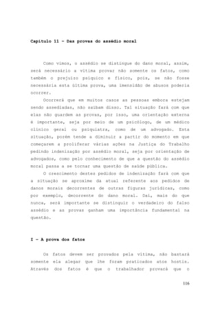 116
Capítulo 11 – Das provas do assédio moral
Como vimos, o assédio se distingue do dano moral, assim,
será necessário a vítima provar não somente os fatos, como
também o prejuízo psíquico e físico, pois, se não fosse
necessária esta última prova, uma imensidão de abusos poderia
ocorrer.
Ocorrerá que em muitos casos as pessoas embora estejam
sendo assediadas, não saibam disso. Tal situação fará com que
elas não guardem as provas, por isso, uma orientação externa
é importante, seja por meio de um psicólogo, de um médico
clínico geral ou psiquiatra, como de um advogado. Esta
situação, porém tende a diminuir a partir do momento em que
começarem a proliferar várias ações na Justiça do Trabalho
pedindo indenização por assédio moral, seja por orientação de
advogados, como pelo conhecimento de que a questão do assédio
moral passa a se tornar uma questão de saúde pública.
O crescimento destes pedidos de indenização fará com que
a situação se aproxime da atual referente aos pedidos de
danos morais decorrentes de outras figuras jurídicas, como
por exemplo, decorrente do dano moral. Daí, mais do que
nunca, será importante se distinguir o verdadeiro do falso
assédio e as provas ganham uma importância fundamental na
questão.
I – A prova dos fatos
Os fatos devem ser provados pela vítima, não bastará
somente ela alegar que lhe foram praticados atos hostis.
Através dos fatos é que o trabalhador provará que o
 