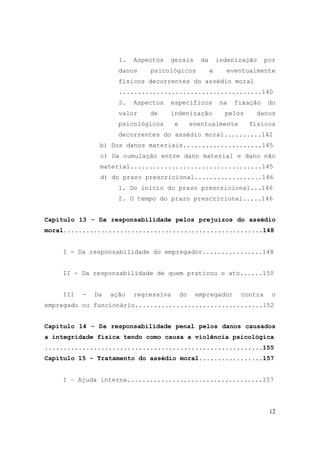 12
1. Aspectos gerais da indenização por
danos psicológicos e eventualmente
físicos decorrentes do assédio moral
......................................140
2. Aspectos específicos na fixação do
valor de indenização pelos danos
psicológicos e eventualmente físicos
decorrentes do assédio moral..........142
b) Dos danos materiais.....................145
c) Da cumulação entre dano material e dano não
material...................................145
d) do prazo prescricional..................146
1. Do início do prazo prescricional...146
2. O tempo do prazo prescricional.....146
Capítulo 13 - Da responsabilidade pelos prejuízos do assédio
moral.....................................................148
I - Da responsabilidade do empregador................148
II - Da responsabilidade de quem praticou o ato......150
III - Da ação regressiva do empregador contra o
empregado ou funcionário..................................152
Capítulo 14 - Da responsabilidade penal pelos danos causados
a integridade física tendo como causa a violência psicológica
..........................................................155
Capítulo 15 - Tratamento do assédio moral.................157
I – Ajuda interna....................................157
 