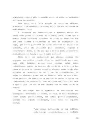 120
apareceram somente após o assédio moral ou então se agravaram
por causa do assédio.
Esta prova será feita através de consultas médicas,
atestados, radiografias, receitas, notas fiscais de compra de
medicamentos, etc.
É importante ser destacado que o atestado médico não
serve como prova suficiente do assédio, pois, ainda que o
médico possa constatar problemas de saúde do assediado ele
não pode afirmar a existência do nexo de causalidade, ou
seja, que estes problemas de saúde decorrem da relação de
trabalho, pois são relatados pelo assediado, segundo o
entendimento deste. A não ser que o médico tenha presenciado
pessoalmente os fatos, o que é muito difícil!
Ainda deve ser esclarecido que algumas pessoas vão
procurar seu médico visando obter um certificado para usar
numa ação judicial porque elas estimam estar sendo
injustiçadas quando na verdade não estão ou a injustiça tem
causa diferente do suposto assédio, algumas vezes sendo elas
próprias as causadoras de conflitos. As conseqüências, ou
seja, os sintomas podem ser de assédio, mais as causa não.
Estas pessoas têm interesse na verdade em ganhar dinheiro com
indenizações no Judiciário, como se fosse uma “loteria“, onde
a aposta pode lhe dar um bom retorno com um baixo valor de
custo!
Uma declaração médica apontando os sofrimentos não
conseguiria demonstrar as causas, ou seja, se esta declaração
fosse aceita judicialmente, sem outras provas produzidas,
haveria uma injusta condenação, como vemos no seguinte
exemplo
“uma pessoa maltratada na sua infância
pode buscar inconscientemente o conflito
 