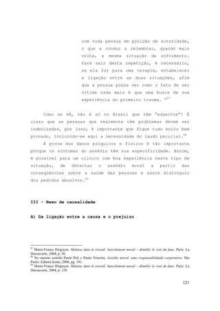 121
com toda pessoa em posição de autoridade,
o que a conduz a relembrar, quando mais
velha, a mesma situação de sofrimento.
Para sair desta repetição, é necessário,
se ela for para uma terapia, estabelecer
a ligação entre as duas situações, afim
que a pessoa possa ver como o fato de ser
vítima nada mais é que uma busca de sua
experiência do primeiro trauma. “87
Como se vê, não é só no Brasil que têm “espertos”! É
claro que as pessoas que realmente têm problemas devem ser
indenizadas, por isso, é importante que fique tudo muito bem
provado, incluindo-se aqui a necessidade do laudo pericial.88
A prova dos danos psíquicos e físicos é tão importante
porque os sintomas do assédio têm sua especificidade. Assim,
é possível para um clínico com boa experiência neste tipo de
situação, de detectar o assédio moral a partir das
conseqüências sobre a saúde das pessoas e assim distinguir
dos pedidos abusivos.89
III - Nexo de causalidade
A) Da ligação entre a causa e o prejuízo
87
Marie-France Hirgoyen. Malaise dans le travail: harcèlement moral – démêler le vrai du faux. Paris: La
Découverte, 2004, p. 56.
88
No mesmo sentido Paulo Peli e Paulo Teixeira. Assédio moral: uma responsabilidade corporativa. São
Paulo: Editora Ícone, 2006, pg. 181.
89
Marie-France Hirgoyen. Malaise dans le travail: harcèlement moral – démêler le vrai du faux. Paris: La
Découverte, 2004, p. 129.
 