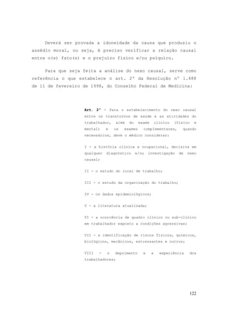 122
Deverá ser provada a idoneidade da causa que produziu o
assédio moral, ou seja, é preciso verificar a relação causal
entre o(s) fato(s) e o prejuízo físico e/ou psíquico.
Para que seja feita a análise do nexo causal, serve como
referência o que estabelece o art. 2º da Resolução nº 1.488
de 11 de fevereiro de 1998, do Conselho Federal de Medicina:
Art. 2º - Para o estabelecimento do nexo causal
entre os transtornos de saúde e as atividades do
trabalhador, além do exame clínico (físico e
mental) e os exames complementares, quando
necessários, deve o médico considerar:
I - a história clínica e ocupacional, decisiva em
qualquer diagnóstico e/ou investigação de nexo
causal;
II - o estudo do local de trabalho;
III - o estudo da organização do trabalho;
IV - os dados epidemiológicos;
V - a literatura atualizada;
VI - a ocorrência de quadro clínico ou sub-clínico
em trabalhador exposto a condições agressivas;
VII - a identificação de riscos físicos, químicos,
biológicos, mecânicos, estressantes e outros;
VIII - o depoimento e a experiência dos
trabalhadores;
 