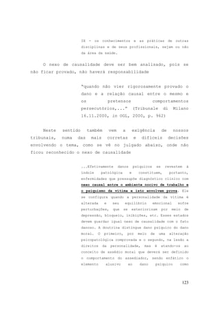 123
IX - os conhecimentos e as práticas de outras
disciplinas e de seus profissionais, sejam ou não
da área da saúde.
O nexo de causalidade deve ser bem analisado, pois se
não ficar provado, não haverá responsabilidade
“quando não vier rigorosamente provado o
dano e a relação causal entre o mesmo e
os pretensos comportamentos
persecutórios,...” (Tribunale di Milano
16.11.2000, in OGL, 2000, p. 962)
Neste sentido também vem a exigência de nossos
tribunais, numa das mais corretas e difíceis decisões
envolvendo o tema, como se vê no julgado abaixo, onde não
ficou reconhecido o nexo de causalidade
...Efetivamente danos psíquicos se revestem à
índole patológica e constituem, portanto,
enfermidades que pressupõe diagnóstico clínico com
nexo causal entre o ambiente nocivo de trabalho e
o psiquismo da vítima e isto envolvem prova. Ele
se configura quando a personalidade da vítima é
alterada e seu equilíbrio emocional sofre
perturbações, que se exteriorizam por meio de
depressão, bloqueio, inibições, etc. Esses estados
devem guardar igual nexo de causalidade com o fato
danoso. A doutrina distingue dano psíquico do dano
moral. O primeiro, por meio de uma alteração
psicopatológica comprovada e o segundo, na lesão a
direitos da personalidade, mas é atando-os ao
conceito de assédio moral que deverá ser definido
o comportamento do assediador, sendo enfático o
elemento alusivo ao dano psíquico como
 