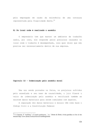 126
pelo empregado em razão da existência de uma concausa
representada pela fragilidade deste.90
D) Do local onde é realizado o assédio
O empresário tem que manter um ambiente de trabalho
sadio, por isso, ele responde pelos prejuízos causados no
local onde o trabalho é desempenhado, isso quer dizer que não
precisa ser necessariamente dentro de sua empresa.
Capítulo 12 - Indenização pelo assédio moral
Uma vez sendo provados os fatos, os prejuízos sofridos
pelo assediado e seu nexo de causalidade, o juiz fixará o
valor da indenização pelo assédio e verificará também se
existem danos materiais para serem cumulados com aqueles.
A reparação dos danos materiais e morais têm como base o
Código Civil e a Constituição Federal
90
F. Caracuta. Il “mobbing” e la tutela giudiziaria, “ in “ Diritto & Diritti, rivista giuridica on line al sito
Internet http://www.diritto.it/articoli/lavoro/mobbing4.html
 