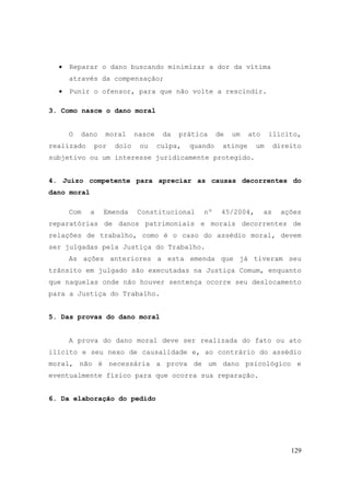 129
• Reparar o dano buscando minimizar a dor da vítima
através da compensação;
• Punir o ofensor, para que não volte a rescindir.
3. Como nasce o dano moral
O dano moral nasce da prática de um ato ilícito,
realizado por dolo ou culpa, quando atinge um direito
subjetivo ou um interesse juridicamente protegido.
4. Juízo competente para apreciar as causas decorrentes do
dano moral
Com a Emenda Constitucional nº 45/2004, as ações
reparatórias de danos patrimoniais e morais decorrentes de
relações de trabalho, como é o caso do assédio moral, devem
ser julgadas pela Justiça do Trabalho.
As ações anteriores a esta emenda que já tiveram seu
trânsito em julgado são executadas na Justiça Comum, enquanto
que naquelas onde não houver sentença ocorre seu deslocamento
para a Justiça do Trabalho.
5. Das provas do dano moral
A prova do dano moral deve ser realizada do fato ou ato
ilícito e seu nexo de causalidade e, ao contrário do assédio
moral, não é necessária a prova de um dano psicológico e
eventualmente físico para que ocorra sua reparação.
6. Da elaboração do pedido
 
