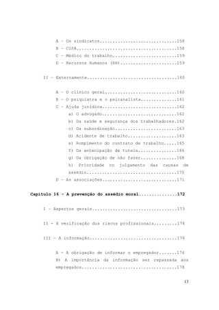 13
A – Os sindicatos..............................158
B – CIPA.......................................158
C – Médico do trabalho.........................159
D – Recursos Humanos (RH)......................159
II – Externamente...................................160
A – O clínico geral............................160
B – O psiquiatra e o psicanalista..............161
C – Ajuda jurídica.............................162
a) O advogado.............................162
b) Da saúde e segurança dos trabalhadores.162
c) Da subordinação........................163
d) Acidente de trabalho...................163
e) Rompimento do contrato de trabalho.....165
f) Da antecipação de tutela...............166
g) Da obrigação de não fazer..............168
h) Prioridade no julgamento das causas de
assédio...................................170
D – As associações.............................171
Capítulo 16 - A prevenção do assédio moral...............172
I – Aspectos gerais.................................173
II - A verificação dos riscos profissionais.........174
III – A informação..................................176
A - A obrigação de informar o empregador.......176
B) A importância da informação ser repassada aos
empregados.....................................178
 