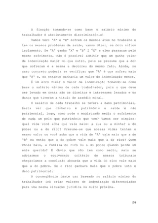 139
A fixação tomando-se como base o salário mínimo do
trabalhador é absolutamente discriminatória!
Vamos ver: “A“ e “B“ sofrem os mesmos atos no trabalho e
tem os mesmos problemas de saúde, vamos dizer, os dois sofrem
isolamento. Se “A“ ganha “X“ e “B“ 2 “X“ e eles passaram pelo
mesmo sofrimento, não é possível admitir que um ganhe valor
de indenização maior do que outro, pois se presume que a dor
que sofreram é a mesma e decorreu do mesmo fato. Ainda, no
caso concreto poderia se verificar que “A“ é que sofreu mais
que “B“ e, no entanto ganharia um valor de indenização menor.
É um erro fixar o valor da indenização tomando-se como
base o salário mínimo de cada trabalhador, pois o que deve
ser levado em conta são os direitos e interesses lesados e os
danos que tiveram a título de assédio moral.
O salário de cada trabalho se refere a dano patrimonial,
basta ver que dinheiro é patrimônio e saúde é não
patrimonial, logo, como pode o magistrado medir o sofrimento
de cada um pelo que patrimônio que tem? Vamos ser simples:
qual vida você acha que vale mais: a sua ou a minha? a do
pobre ou a do rico? Presume-se que nossas vidas tenham o
mesmo valor ou você acha que a vida de “A“ vale mais que a de
“B“ ou então que a do pobre vale mais que a do rico? Quem
chora mais, a família do rico ou a do pobre quando perde um
ente querido? É óbvio que não tem como medir, mais se
adotarmos o equivocado critério de nossos tribunais
chegaríamos a conclusão absurda que a vida do rico vale mais
que a do pobre. Se o rico ganhava mais que o pobre isto é
dano patrimonial.
A conseqüência deste uso baseado no salário mínimo do
trabalhador irá criar valores de indenização diferenciados
para uma mesma situação jurídica ou muito próxima.
 