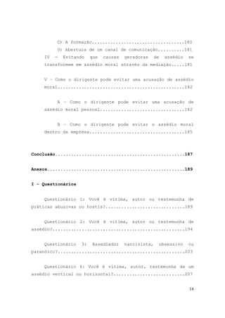 14
C) A formação...................................180
D) Abertura de um canal de comunicação..........181
IV - Evitando que causas geradoras de assédio se
transformem em assédio moral através da mediação.....181
V – Como o dirigente pode evitar uma acusação de assédio
moral................................................182
A – Como o dirigente pode evitar uma acusação de
assédio moral pessoal................................182
B – Como o dirigente pode evitar o assédio moral
dentro da empresa....................................185
Conclusão.................................................187
Anexos....................................................189
I - Questionários
Questionário 1: Você é vítima, autor ou testemunha de
práticas abusivas ou hostis?..............................189
Questionário 2: Você é vítima, autor ou testemunha de
assédio?..................................................194
Questionário 3: Assediador narcisista, obsessivo ou
paranóico?................................................203
Questionário 4: Você é vítima, autor, testemunha de um
assédio vertical ou horizontal?...........................207
 