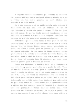 143
O segundo passo é analisarmos qual direito ou interesse
foi lesado. Nos dois casos não houve lesão corporal, ou seja,
a vítima não tem nenhum problema de saúde física. Seu
problema é de saúde mental.
Se o seu problema é só de saúde mental, este problema é
mais grave do que uma lesão ao crédito, do que um
constrangimento, do que uma lesão a imagem, do que uma lesão
corporal grave, do que uma lesão corporal gravíssima, do que
uma lesão ao direito a vida? A lesão corporal leve pode ser
colocada no gráfico, embora não esteja mentalmente.
Entendemos que o assédio moral é mais grave do que uma
lesão ao crédito, do que o constrangimento e do que a lesão a
imagem, pois em nenhum desses casos existe necessidade de
provas dos danos a saúde, pois se presume que a vítima foi
moralmente atingida. Já nos casos de lesão corporal grave,
gravíssimo e vida, existe a necessidade da vítima fazer prova
dos danos (para o caso da vida é claro que a parte legítima
deverá fazer tal prova). Isso já demonstra que esses casos
são mais graves, pois o dano não se presume.
Logo, por exclusão, o assédio moral seria comparado a
uma lesão leve, grave, gravíssima ou a perda da vida. Vamos
já excluir a última hipótese, pois o assédio moral se não
causou a morte da vítima, não é tão grave quanto a perda de
uma vida, logo, seu valor de indenização deve ser menor do
que àquele arbitrado pela perda de uma vida. Caso o valor da
indenização por assédio moral fosse arbitrado por valor maior
do que a vida seria mais fácil dizer para o assediador matar
a vítima que lhe custaria menos!!! Tamanho é o absurdo se
isso for permitido!!! Vamos cair no mundo real: você
preferiria ser assediado ou morrer? Com certeza a resposta da
maioria das pessoas é que prefere viver, logo, como poderia a
 
