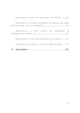 15
Questionário 5: Qual tipo de assédio se refere?......208
Questionário 6: Traduza claramente as técnicas das quais
você é vítima, autor ou testemunha........................209
Questionário 7: Você conhece sua estratégia de
ajustamento ao stress?....................................213
Questionário 8: Avaliação do ambiente de trabalho....215
Questionário 9: Avalie o estilo de administração.....217
II – Bibliografia.........................................222
 