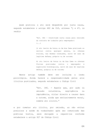 151
Quem praticou o ato será despedido por justa causa,
segundo estabelece o artigo 482 da CLT, alíneas “j e k“, in
verbis
“Art. 482 - Constituem justa causa para rescisão
do contrato de trabalho pelo empregador:
(...)
j) ato lesivo da honra ou da boa fama praticado no
serviço contra qualquer pessoa, ou ofensas
físicas, nas mesmas condições, salvo em caso de
legítima defesa, própria ou de outrem;
k) ato lesivo da honra ou da boa fama ou ofensas
físicas praticadas contra o empregador e
superiores hierárquicos, salvo em caso de legítima
defesa, própria ou de outrem;
Neste artigo também deve ser incluída a lesão
psicológica. Ainda haverá a responsabilidade pelos atos
ilícitos praticados, segundo estabelece o Código Civil
“Art. 186. - Aquele que, por ação ou
omissão voluntária, negligência ou
imprudência, violar direito e causar dano
a outrem, ainda que exclusivamente moral,
comete ato ilícito.“
e por cometer ato ilícito, por omissão, ao não evitar
prejuízos a saúde do trabalhador após ser comunicado das
práticas hostis, será obrigado a repará-los conforme
estabelece o artigo 927 do Código Civil
 