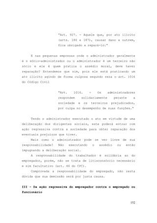 152
“Art. 927. - Aquele que, por ato ilícito
(arts. 186 e 187), causar dano a outrem,
fica obrigado a repará-lo.“
E nas pequenas empresas onde o administrador geralmente
é o sócio-administrador ou o administrador é um terceiro não
sócio e ele é quem pratica o assédio moral, deve haver
reparação? Entendemos que sim, pois ele está praticando um
ato ilícito agindo de forma culposa segundo reza o art. 1016
do Código Civil
“Art. 1016. - Os administradores
respondem solidariamente perante a
sociedade e os terceiros prejudicados,
por culpa no desempenho de suas funções.“
Tendo o administrador executado o ato em virtude de uma
deliberação dos dirigentes sociais, este poderá entrar com
ação regressiva contra a sociedade para obter reparação dos
eventuais prejuízos que tiver.
Mais como o administrador pode se ver livre de sua
responsabilidade? Não executando o assédio ou então
impugnando a deliberação social.
A responsabilidade do trabalhador é solidária ao do
empregador, porém, não se trata de litisconsórcio necessário
e sim facultativo (art. 46 do CPC).
Comprovada a responsabilidade do empregado, não resta
dúvida que sua demissão será por justa causa.
III - Da ação regressiva do empregador contra o empregado ou
funcionário
 