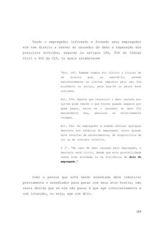 153
Tendo o empregador informado e formado seus empregados
ele tem direito a reaver do causador do dano a reparação dos
prejuízos sofridos, segundo os artigos 186, 934 do Código
Civil e 462 da CLT, os quais estabelecem
“Art. 187. Também comete ato ilícito o titular de
um direito que, ao exercê-lo, excede
manifestamente os limites impostos pelo seu fim
econômico ou social, pela boa-fé ou pelos bons
costumes.
Art. 934. Aquele que ressarcir o dano causado por
outrem pode reaver o que houver pagado daquele por
quem pagou, salvo se o causador do dano for
descendente seu, absoluta ou relativamente
incapaz.
Art. 462. Ao empregador é vedado efetuar qualquer
desconto nos salários do empregado, salvo quando
este resultar de adiantamentos, de dispositivos de
lei ou de contrato coletivo.
§ 1º. “Em caso de dano causado pelo empregado, o
desconto será lícito, desde que esta possibilidade
tenha sido acordada ou na ocorrência de dolo do
empregado."
Como a pessoa que está sendo assediada deve comunicar
previamente o assediador para parar com seus atos hostis, não
resta dúvida que se ele não parar é que age conscientemente e
com intenção, ou seja, age com dolo.
 