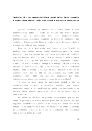 155
Capítulo 14 - Da responsabilidade penal pelos danos causados
a integridade física tendo como causa a violência psicológica
Quando abordamos os efeitos do assédio moral e suas
conseqüências sobre a saúde da vítima não temos dúvida
nenhuma que o assediador deve ser responsabilizado
criminalmente, inclusive chegando ao ponto de responder por
homicídio doloso quando ficar provado o nexo de causalidade e
a perda da vida de uma pessoa.
Pode ser e é provável, que ocorra a tipificação do
assédio como crime, embora nossa legislação penal já tenha
alguns artigos que possam ser aplicados aos casos de assédio,
como os artigos art. 132 que trata do perigo a vida e saúde
de outrem, o artigo 146 que trata do constrangimento ilegal,
o art. 147 que tipifica a ameaça e o artigo 149 que trata da
redução a condição análoga a de escravo. Se o assediador
causou lesão corporal (art. 129 do CP), induziu a vítima ao
suicídio (art. 122 do CP) ou lhe provocou sua morte pelo
homicídio (art. 121) por que não responder por isso
criminalmente desde que provado o nexo de causalidade?
O direito deve viver da realidade social e não do
protecionismo, citando o seguinte exemplo: uma pessoa
assediada passa a ter problema de saúde com depressão e em
virtude deste estado depressivo lhe surge um câncer que a
leva a morte.
Ao serem verificadas as provas, constata-se que um ano
antes a pessoa não tinha nenhum problema de saúde, no ano
seguinte constata-se o câncer e no outro ela morre devido ao
câncer. Fica comprovado o nexo de causalidade entre a conduta
do assediador e morte. Será que o assediador não contribui
para a morte desta pessoa?
 