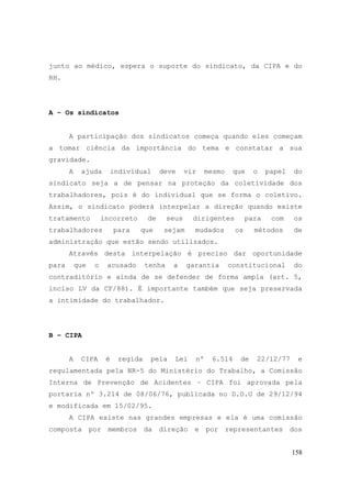158
junto ao médico, espera o suporte do sindicato, da CIPA e do
RH.
A – Os sindicatos
A participação dos sindicatos começa quando eles começam
a tomar ciência da importância do tema e constatar a sua
gravidade.
A ajuda individual deve vir mesmo que o papel do
sindicato seja a de pensar na proteção da coletividade dos
trabalhadores, pois é do individual que se forma o coletivo.
Assim, o sindicato poderá interpelar a direção quando existe
tratamento incorreto de seus dirigentes para com os
trabalhadores para que sejam mudados os métodos de
administração que estão sendo utilizados.
Através desta interpelação é preciso dar oportunidade
para que o acusado tenha a garantia constitucional do
contraditório e ainda de se defender de forma ampla (art. 5,
inciso LV da CF/88). É importante também que seja preservada
a intimidade do trabalhador.
B – CIPA
A CIPA é regida pela Lei nº 6.514 de 22/12/77 e
regulamentada pela NR-5 do Ministério do Trabalho, a Comissão
Interna de Prevenção de Acidentes – CIPA foi aprovada pela
portaria nº 3.214 de 08/06/76, publicada no D.O.U de 29/12/94
e modificada em 15/02/95.
A CIPA existe nas grandes empresas e ela é uma comissão
composta por membros da direção e por representantes dos
 