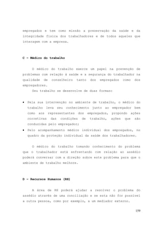 159
empregados e tem como missão a preservação da saúde e da
integridade física dos trabalhadores e de todos aqueles que
interagem com a empresa.
C – Médico do trabalho
O médico do trabalho exerce um papel na prevenção de
problemas com relação à saúde e a segurança do trabalhador na
qualidade de conselheiro tanto dos empregados como dos
empregadores.
Seu trabalho se desenvolve de duas formas:
• Pela sua intervenção no ambiente de trabalho, o médico do
trabalho leva seu conhecimento junto ao empregador bem
como aos representantes dos empregados, propondo ações
corretivas das condições de trabalho, ações que são
conduzidas pelo empregador;
• Pelo acompanhamento médico individual dos empregados, no
quadro da proteção individual da saúde dos trabalhadores.
O médico do trabalho tomando conhecimento do problema
que o trabalhador está enfrentando com relação ao assédio
poderá conversar com a direção sobre este problema para que o
ambiente de trabalho melhore.
D – Recursos Humanos (RH)
A área de RH poderá ajudar a resolver o problema do
assédio através de uma conciliação e se esta não for possível
a outra pessoa, como por exemplo, a um mediador externo.
 