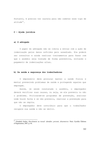 162
Portanto, é preciso ter cautela para não cometer esse tipo de
atitude97
.
C – Ajuda jurídica
a) O advogado
O papel do advogado não se limita a entrar com a ação de
indenização pelos danos sofridos pelo assediado. Ele poderá
ser consultor e ainda realizar treinamentos para fazer com
que o assédio seja tratado de forma preventiva, evitando o
pagamento de indenizações altas.
b) Da saúde e segurança dos trabalhadores
O empresário deve procurar manter a saúde física e
mental prevenindo problemas de saúde e protegendo aqueles que
empregam.
Assim, já sendo constatado o assédio, o empregador
deverá verificar suas causas, ou seja, se ele preveniu ou não
o problema. Utilizaram-se programas de prevenção, analisar
onde houve falha e se não preveniu, realizar a prevenção para
que não se repita.
O empregador deve contribuir para que o trabalhador
recupere sua saúde e não se omitir.
97
Elisabeth Grebot. Harcélement au travail: identifier, prevenir, désarmorcer. Paris: Eyrolles Éditions
d´Organisation, 2007, p. 64.
 