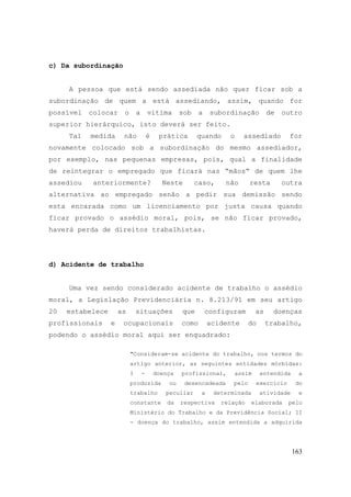 163
c) Da subordinação
A pessoa que está sendo assediada não quer ficar sob a
subordinação de quem a está assediando, assim, quando for
possível colocar o a vítima sob a subordinação de outro
superior hierárquico, isto deverá ser feito.
Tal medida não é prática quando o assediado for
novamente colocado sob a subordinação do mesmo assediador,
por exemplo, nas pequenas empresas, pois, qual a finalidade
de reintegrar o empregado que ficará nas “mãos“ de quem lhe
assediou anteriormente? Neste caso, não resta outra
alternativa ao empregado senão a pedir sua demissão sendo
esta encarada como um licenciamento por justa causa quando
ficar provado o assédio moral, pois, se não ficar provado,
haverá perda de direitos trabalhistas.
d) Acidente de trabalho
Uma vez sendo considerado acidente de trabalho o assédio
moral, a Legislação Previdenciária n. 8.213/91 em seu artigo
20 estabelece as situações que configuram as doenças
profissionais e ocupacionais como acidente do trabalho,
podendo o assédio moral aqui ser enquadrado:
"Consideram-se acidente do trabalho, nos termos do
artigo anterior, as seguintes entidades mórbidas:
I - doença profissional, assim entendida a
produzida ou desencadeada pelo exercício do
trabalho peculiar a determinada atividade e
constante da respectiva relação elaborada pelo
Ministério do Trabalho e da Previdência Social; II
- doença do trabalho, assim entendida a adquirida
 