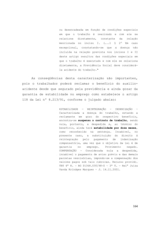 164
ou desencadeada em função de condições especiais
em que o trabalho é realizado e com ele se
relacione diretamente, constante da relação
mencionada no inciso I. (...) § 2º Em caso
excepcional, constatando-se que a doença não
incluída na relação prevista nos incisos I e II
deste artigo resultou das condições especiais em
que o trabalho é executado e com ele se relaciona
diretamente, a Previdência Social deve considerá-
la acidente do trabalho."
As conseqüências desta caracterização são importantes,
pois o trabalhador poderá reclamar o benefício do auxílio-
acidente desde que segurado pela previdência e ainda gozar da
garantia de estabilidade no emprego como estabelece o artigo
118 da Lei nº 8.213/91, conforme o julgado abaixo:
ESTABILIDADE – REINTEGRAÇÃO – INDENIZAÇÃO –
Caracterizada a doença do trabalho, estando a
reclamante em gozo do respectivo benefício,
encontra-se suspenso o contrato de trabalho, sendo
nula, portanto, a despedida e, ao término do
benefício, ainda terá estabilidade por doze meses,
como reconhecido na sentença. Incabível, no
presente caso, a substituição do direito à
reintegração pelo pagamento de indenização
compensatória, uma vez que o objetivo da lei é de
garantia no emprego. Provimento negado.
COMPENSAÇÃO – Considerada nula a despedida,
incabível o pagamento de aviso prévio e das demais
parcelas rescisórias, impondo-se a compensação dos
valores pagos sob tais rubricas. Recurso provido.
TRT 4ª R. – RO 01368.030/98-0 – 3ª T. – Relª Juíza
Vanda Krindges Marques – J. 14.11.2001.
 