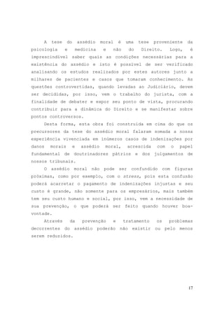 17
A tese do assédio moral é uma tese proveniente da
psicologia e medicina e não do Direito. Logo, é
imprescindível saber quais as condições necessárias para a
existência do assédio e isto é possível de ser verificado
analisando os estudos realizados por estes autores junto a
milhares de pacientes e casos que tomaram conhecimento. As
questões controvertidas, quando levadas ao Judiciário, devem
ser decididas, por isso, vem o trabalho do jurista, com a
finalidade de debater e expor seu ponto de vista, procurando
contribuir para a dinâmica do Direito e se manifestar sobre
pontos controversos.
Desta forma, esta obra foi construída em cima do que os
precursores da tese do assédio moral falaram somada a nossa
experiência vivenciada em inúmeros casos de indenizações por
danos morais e assédio moral, acrescida com o papel
fundamental de doutrinadores pátrios e dos julgamentos de
nossos tribunais.
O assédio moral não pode ser confundido com figuras
próximas, como por exemplo, com o stress, pois esta confusão
poderá acarretar o pagamento de indenizações injustas e seu
custo é grande, não somente para os empresários, mais também
tem seu custo humano e social, por isso, vem a necessidade de
sua prevenção, o que poderá ser feito quando houver boa-
vontade.
Através da prevenção e tratamento os problemas
decorrentes do assédio poderão não existir ou pelo menos
serem reduzidos.
 