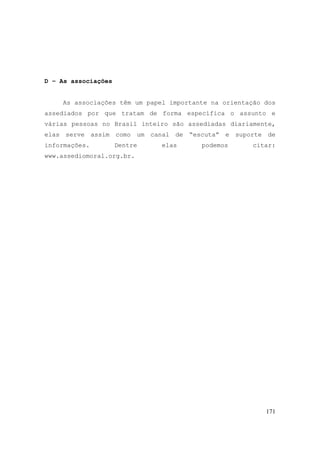171
D – As associações
As associações têm um papel importante na orientação dos
assediados por que tratam de forma específica o assunto e
várias pessoas no Brasil inteiro são assediadas diariamente,
elas serve assim como um canal de “escuta” e suporte de
informações. Dentre elas podemos citar:
www.assediomoral.org.br.
 