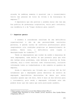 173
através do mobbing somente é possível com o consentimento
tácito das pessoas em torno da vítima e da hierarquia da
empresa.103
O empresário que não previne o assédio moral não tem uma
boa prática de governança corporativa, muito pelo contrário,
sua tendência é a de “jogar dinheiro pela janela“.
I – Aspectos gerais
O assédio é considerado resultado de uma deficiência
organizacional e não de uma personalidade narcisista
perversa. A gestão tardia de conflitos profissionais pelos
responsáveis cria condições propícias ao desenvolvimento do
assédio. Neste caso, a deficiência está ligada a
desorganização do trabalho.104
Tendo os empregadores que cuidar da saúde e segurança de
seus empregados, nada melhor do que prevenir para que eles
não tenham estes problemas, como defende a doutrina de forma
unânime, seja a nível nacional como internacional, inclusive
informando todos os trabalhadores e não somente os quadros da
empresa.
Ainda é importante ser frisado que o artigo 462 da CLT
estabelece que o empregador possa descontar do salário do
empregado importâncias decorrentes de danos por estes
causados quando age com dolo. Este é mais um dos motivos para
o treinamento, pois sendo o empregado informado este não
poderá dizer que não sabia que está praticando assédio.
103
Heinz Leymann. La pérsecution au travail. Paris: Éditions du Sueil, 1996, p. 9.
104
Elisabeth Grebot. Harcélement au travail: identifier, prevenir, désarmorcer. Paris: Eyrolles Éditions
d´Organisation, 2007, p. 27.
 