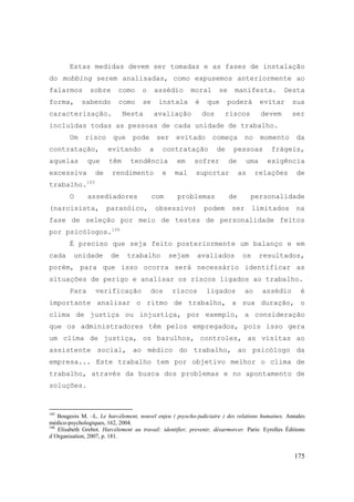 175
Estas medidas devem ser tomadas e as fases de instalação
do mobbing serem analisadas, como expusemos anteriormente ao
falarmos sobre como o assédio moral se manifesta. Desta
forma, sabendo como se instala é que poderá evitar sua
caracterização. Nesta avaliação dos riscos devem ser
incluídas todas as pessoas de cada unidade de trabalho.
Um risco que pode ser evitado começa no momento da
contratação, evitando a contratação de pessoas frágeis,
aquelas que têm tendência em sofrer de uma exigência
excessiva de rendimento e mal suportar as relações de
trabalho.105
O assediadores com problemas de personalidade
(narcisista, paranóico, obsessivo) podem ser limitados na
fase de seleção por meio de testes de personalidade feitos
por psicólogos.106
É preciso que seja feito posteriormente um balanço e em
cada unidade de trabalho sejam avaliados os resultados,
porém, para que isso ocorra será necessário identificar as
situações de perigo e analisar os riscos ligados ao trabalho.
Para verificação dos riscos ligados ao assédio é
importante analisar o ritmo de trabalho, a sua duração, o
clima de justiça ou injustiça, por exemplo, a consideração
que os administradores têm pelos empregados, pois isso gera
um clima de justiça, os barulhos, controles, as visitas ao
assistente social, ao médico do trabalho, ao psicólogo da
empresa... Este trabalho tem por objetivo melhor o clima de
trabalho, através da busca dos problemas e no apontamento de
soluções.
105
Bougeois M. –L. Le harcèlement, nouvel enjeu ( psyscho-judiciaire ) des relations humaines. Annales
médico-psychologiques, 162, 2004.
106
Elisabeth Grebot. Harcélement au travail: identifier, prevenir, désarmorcer. Paris: Eyrolles Éditions
d´Organisation, 2007, p. 181.
 
