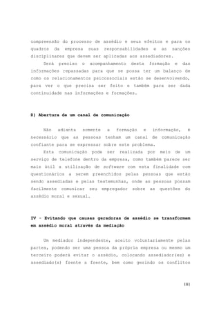181
compreensão do processo de assédio e seus efeitos e para os
quadros da empresa suas responsabilidades e as sanções
disciplinares que devem ser aplicadas aos assediadores.
Será preciso o acompanhamento desta formação e das
informações repassadas para que se possa ter um balanço de
como os relacionamentos psicossociais estão se desenvolvendo,
para ver o que precisa ser feito e também para ser dada
continuidade nas informações e formações.
D) Abertura de um canal de comunicação
Não adianta somente a formação e informação, é
necessário que as pessoas tenham um canal de comunicação
confiante para se expressar sobre este problema.
Esta comunicação pode ser realizada por meio de um
serviço de telefone dentro da empresa, como também parece ser
mais útil a utilização de software com esta finalidade com
questionários a serem preenchidos pelas pessoas que estão
sendo assediadas e pelas testemunhas, onde as pessoas possam
facilmente comunicar seu empregador sobre as questões do
assédio moral e sexual.
IV - Evitando que causas geradoras de assédio se transformem
em assédio moral através da mediação
Um mediador independente, aceito voluntariamente pelas
partes, podendo ser uma pessoa da própria empresa ou mesmo um
terceiro poderá evitar o assédio, colocando assediador(es) e
assediado(s) frente a frente, bem como gerindo os conflitos
 