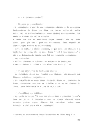 183
Assim, podemos citar:112
• Melhora na comunicação
- é importante o uso de uma linguagem educada e de respeito,
lembrando-se de dizer bom dia, boa tarde, muito obrigado,
etc., não só presencialmente, como também virtualmente, por
exemplo através do uso de e-mail;
- fazer com que as mensagens sejam transmitidas de forma
clara, para que não fiquem mal entendidos. Isso depende da
participação também do colaborador;
- deve-se evitar o ataque pessoal, o que deve ser atacado é o
trabalho, ou seja, não se pode dizer “você é uma tragédia“ e
sim que determinada tarefa não foi corretamente executada;
- ser coerente;
- evitar tratamento informal no ambiente de trabalho;
- tentar evitar utilizar a voz alta, sobretudo gritos.
• Fixar objetivos de trabalhos claros
- os objetivos devem ser fixados com clareza, não podendo ser
fixados objetivos impossíveis;
- os trabalhadores numa mesma situação devem ser tratados de
forma homogênea, sem que se privilegie um em detrimento do
outro, pois isto gera um clima de injustiça.
• Justificar as críticas
- ao invés de dizer “já não tem disse isso quinhentas vezes“,
deve ser dito, é importante que se preste atenção nesta
mudança porque nosso cliente irá valorizar muito essa
mudança, a qual para ele é fundamental;
112
Marie-José Gava. Harcèlement moral: comment s´en sortir? France: Prat Éditions, 2008, p. 33 e ss.
 
