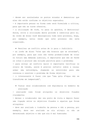 184
- devem ser assinalados os pontos errados e demonstrar que
eles não estão conforme os objetivos esperados;
- é importante pensar na forma como será formulada a crítica,
para que não se torne ofensiva.
- a utilização de você, tu para os gaúchos, é destrutora!
Assim, evite a utilização deste pronome e substitua pelo eu.
Ao invés de dizer você desorganizou todo este processo, diga,
por exemplo, estou vendo que este processo não está
organizado.
• Resolver um conflito antes de ir para o Judiciário
- ao invés de dizer “eles que são brancos que se entendam“,
por exemplo, para que isso não tenha probabilidade de virar
no futuro uma demanda judicial, é importante que não se feche
os olhos e procure uma solução pacífica para o problema;
- para evitar um conflito maior é importante verificar os
sinais de tensão, assim é preciso refletir sobre a causa;
armar uma estratégia, chamando os envolvidos para uma
conversa e resolver o problema de forma objetiva;
- o interessante é fazer com que “uma gota d’água não se
transforme em tempestade“.
• Tratar seus colaboradores com diplomacia no momento da
avaliação
- avaliando como foram atingidos os objetivos fixados
claramente;
- deixar o colaborador dar seu ponto de vista e depois fazer
uma ligação entre os objetivos fixados e aqueles que foram
atingidos;
- deve ser avaliado o trabalho da pessoa e não a pessoa, por
exemplo, deve ser avaliado se ela atingiu ou não um
determinado objetivo e não que ela é mal humorada;
 