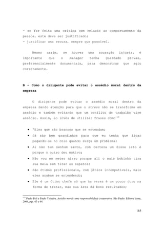 185
- se for feita uma crítica com relação ao comportamento da
pessoa, este deve ser justificado;
- justificar uma recusa, sempre que possível.
Mesmo assim, se houver uma acusação injusta, é
importante que o manager tenha guardado provas,
preferencialmente documentais, para demonstrar que agiu
corretamente.
B – Como o dirigente pode evitar o assédio moral dentro da
empresa
O dirigente pode evitar o assédio moral dentro da
empresa dando atenção para que o stress não se transforme em
assédio e também evitando que um conflito de trabalho vire
assédio. Assim, ao invés de utilizar frases como113
• “Eles que são brancos que se entendam;
• Já são bem grandinhos para que eu tenha que ficar
pegando-os no colo quando surge um problema;
• Aí não tem nenhum santo, com certeza um disse isto é
porque o outro deu motivo;
• Não vou me meter nisso porque ali o mais bobinho tira
sua meia sem tirar os sapatos;
• São ótimos profissionais, com gênios incompatíveis, mais
eles acabam se entendendo;
• Ele é um ótimo chefe só que às vezes é um pouco duro na
forma de tratar, mas sua área dá bons resultados;
113
Paulo Peli e Paulo Teixeira. Assédio moral: uma responsabilidade corporativa. São Paulo: Editora Ícone,
2006, pgs. 63 e 64.
 