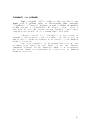 201
Interprete sua pontuação
Suas respostas “sim“ avaliam as práticas hostis das
quais você é vítima, autor ou testemunha. Suas respostas
“freqüência” e “duração“ indicam se você é vítima de assédio
moral, porque o diagnóstico de assédio recai sobre o
exercício de práticas hostis com uma freqüência pelo menos
semanal e uma duração de seis meses, como regra geral.
Práticas hostis cuja freqüência é quotidiana ou
semanal e que duram mais que seis meses, um ano ou mais do
que um ano orientam em direção a um diagnóstico de assédio
moral no trabalho.
Obs. Você completou um auto-questionário e fez uma
auto-avaliação subjetiva que necessita de uma segunda
avaliação objetiva por um observador exterior e enriquecido
de outros critérios essenciais ao diagnóstico do assédio
moral no trabalho.
 