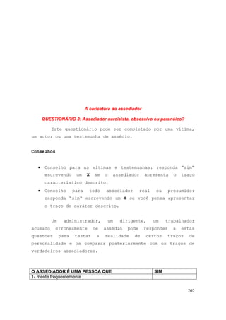 202
A caricatura do assediador
QUESTIONÁRIO 3: Assediador narcisista, obsessivo ou paranóico?
Este questionário pode ser completado por uma vítima,
um autor ou uma testemunha de assédio.
Conselhos
• Conselho para as vítimas e testemunhas: responda “sim“
escrevendo um X se o assediador apresenta o traço
característico descrito.
• Conselho para todo assediador real ou presumido:
responda “sim“ escrevendo um X se você pensa apresentar
o traço de caráter descrito.
Um administrador, um dirigente, um trabalhador
acusado erroneamente de assédio pode responder a estas
questões para testar a realidade de certos traços de
personalidade e os comparar posteriormente com os traços de
verdadeiros assediadores.
O ASSEDIADOR É UMA PESSOA QUE SIM
1- mente freqüentemente
 