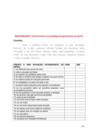 212
QUESTIONÁRIO 7: Você conhece sua estratégia de ajustamento ao stress?
Conselho
Como o assédio moral no trabalho é uma situação
difícil de viver, existem várias formas de afrontar esta
situação e de lhe fazer frente. Para cada proposta, coloque
“sim“ se ela descreve o que você faz, pensa, ressente frente
a uma situação difícil.
FRENTE A UMA SITUAÇÃO ESTRESSANTE OU
DIFÍCIL
NON SIM
1– eu defendo meu ponto de vista
2– olho a situação de frente
3- eu resolvo um problema após outro
4- eu faço o máximo para atingir o objetivo ao qual me fixo
5- eu exploro todas as soluções possíveis
6- eu estabeleço um plano de ação e ajo
7- eu tento várias soluções para resolver um problema
8- eu me concentro sobre um benefício posterior, uma
conseqüência positiva
9- eu me questiono o que me pode ensinar a situação
10- eu procuro não agir de forma precipitada
11- procuro ser moralista
12- me sinto mal de estar nesta situação
13- eu me culpo
14- eu me sinto responsável pela situação
15- eu espero que ocorra alguma mudança
16- eu espero que um milagre se realize
17- eu me critico
18- eu procuro esquecer
19- eu penso em situações fantásticas
 