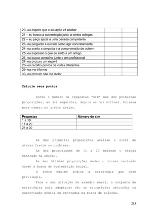 213
20- eu espero que a situação vá acabar
21 – eu busco a sustentação junto a certos colegas
22 – eu peço ajuda a uma pessoa competente
23- eu pergunto a outrem como agir concretamente
24- eu aceito a simpatia e a compreensão de outrem
25- eu expresso o que eu sinto a um amigo
26- eu busco conselho junto a um profissional
27- eu procuro um expert
28- eu recolho pontos de vistas diferentes
29- eu me informo
30- eu procuro não me isolar
Calcule seus pontos
Conte o número de respostas “sim“ nas dez primeiras
proposições, as dez seguintes, depois as dez últimas. Escreva
este número no quadro abaixo.
Propostas Número de sim
1 a 10
11 a 20
21 a 30
As dez primeiras proposições avaliam o nível de
stress frente ao problema.
As dez proposições de 11 a 20 estimam o stress
centrado na emoção.
As dez últimas proposições medem o stress centrado
sobre a busca de sustentação social.
O score máximo indica a estratégia que você
privilegia.
Face a uma situação de assédio moral, o conjunto de
estratégias mais adaptadas são as estratégias centradas na
sustentação social ou centradas na busca de solução.
 