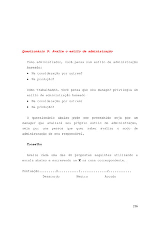 216
Questionário 9: Avalie o estilo de administração
Como administrador, você pensa num estilo de administração
baseado:
• Na consideração por outrem?
• Na produção?
Como trabalhador, você pensa que seu manager privilegia um
estilo de administração baseado
• Na consideração por outrem/
• Na produção?
O questionário abaixo pode ser preenchido seja por um
manager que avaliará seu próprio estilo de administração,
seja por uma pessoa que quer saber avaliar o modo de
administração de seu responsável.
Conselho
Avalie cada uma das 40 propostas seguintes utilizando a
escala abaixo e escrevendo um X na casa correspondente.
Pontuação.........0...........1..............2............
Desacordo Neutro Acordo
 