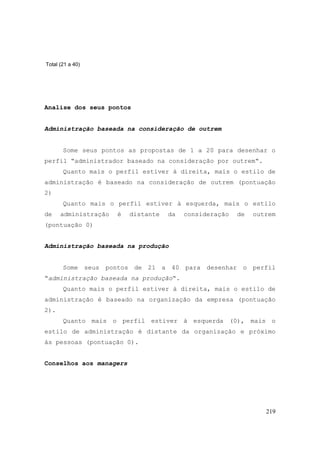 219
Total (21 a 40)
Analise dos seus pontos
Administração baseada na consideração de outrem
Some seus pontos as propostas de 1 a 20 para desenhar o
perfil “administrador baseado na consideração por outrem“.
Quanto mais o perfil estiver à direita, mais o estilo de
administração é baseado na consideração de outrem (pontuação
2)
Quanto mais o perfil estiver à esquerda, mais o estilo
de administração é distante da consideração de outrem
(pontuação 0)
Administração baseada na produção
Some seus pontos de 21 a 40 para desenhar o perfil
“administração baseada na produção“.
Quanto mais o perfil estiver à direita, mais o estilo de
administração é baseado na organização da empresa (pontuação
2).
Quanto mais o perfil estiver à esquerda (0), mais o
estilo de administração é distante da organização e próximo
às pessoas (pontuação 0).
Conselhos aos managers
 