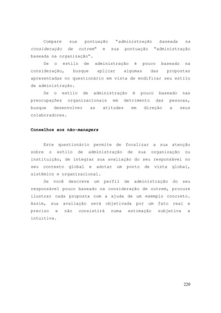 220
Compare sua pontuação “administração baseada na
consideração de outrem“ e sua pontuação “administração
baseada na organização“.
Se o estilo de administração é pouco baseado na
consideração, busque aplicar algumas das propostas
apresentadas no questionário em vista de modificar seu estilo
de administração.
Se o estilo de administração é pouco baseado nas
preocupações organizacionais em detrimento das pessoas,
busque desenvolver as atitudes em direção a seus
colaboradores.
Conselhos aos não-managers
Este questionário permite de focalizar a sua atenção
sobre o estilo de administração de sua organização ou
instituição, de integrar sua avaliação do seu responsável no
seu contexto global e adotar um ponto de vista global,
sistêmico e organizacional.
Se você descreve um perfil de administração do seu
responsável pouco baseado na consideração de outrem, procure
ilustrar cada proposta com a ajuda de um exemplo concreto.
Assim, sua avaliação será objetivada por um fato real e
preciso e não consistirá numa estimação subjetiva e
intuitiva.
 
